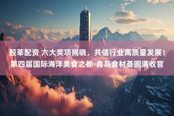 股莘配资 六大奖项揭晓，共倡行业高质量发展！第四届国际海洋美食之都·青岛食材荟圆满收官