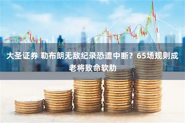 大圣证券 勒布朗无敌纪录恐遭中断？65场规则成老将致命软肋