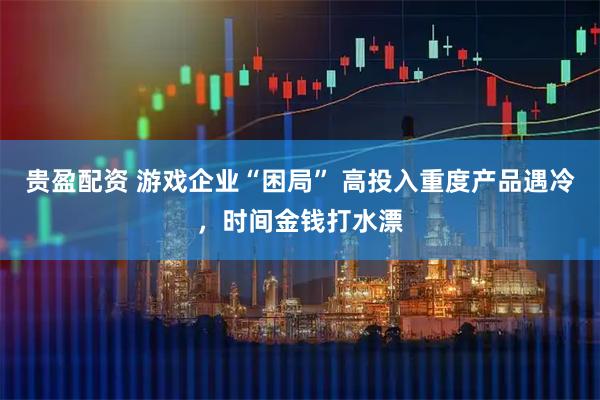 贵盈配资 游戏企业“困局” 高投入重度产品遇冷，时间金钱打水漂