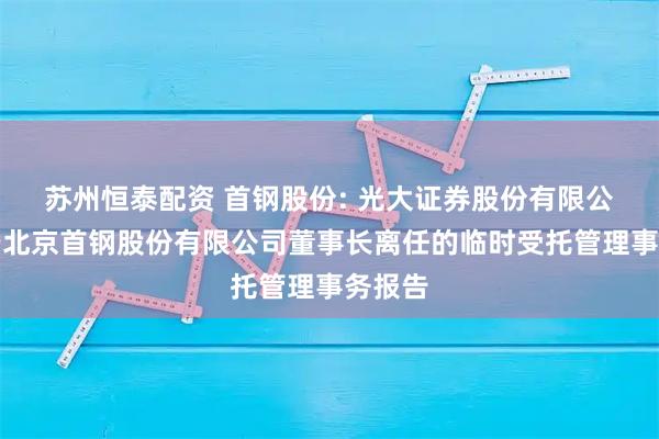 苏州恒泰配资 首钢股份: 光大证券股份有限公司关于北京首钢股份有限公司董事长离任的临时受托管理事务报告
