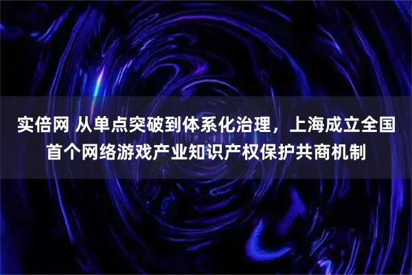 实倍网 从单点突破到体系化治理，上海成立全国首个网络游戏产业知识产权保护共商机制