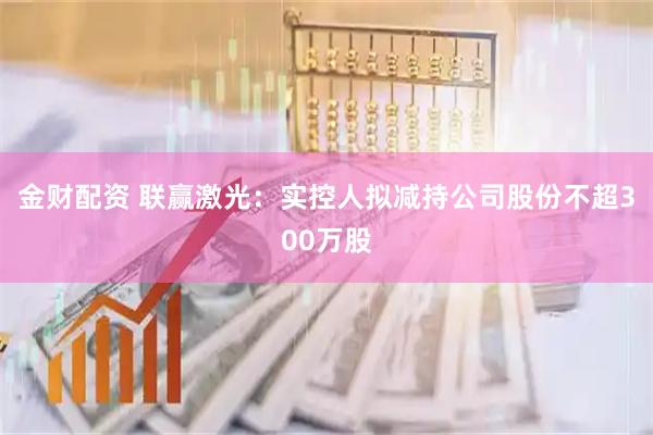 金财配资 联赢激光：实控人拟减持公司股份不超300万股