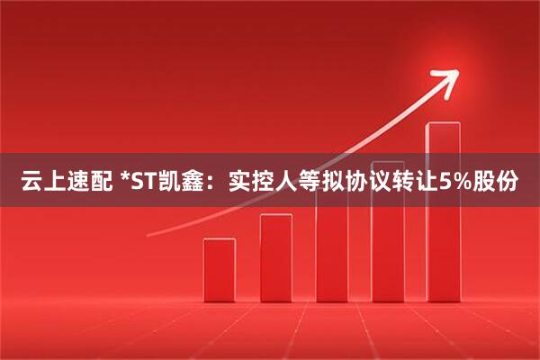 云上速配 *ST凯鑫：实控人等拟协议转让5%股份