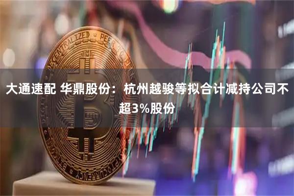 大通速配 华鼎股份：杭州越骏等拟合计减持公司不超3%股份