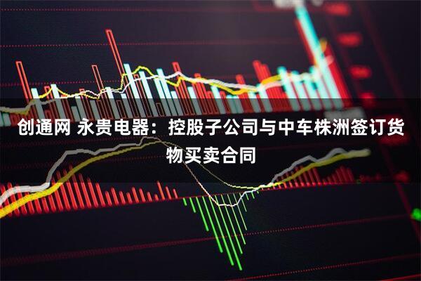 创通网 永贵电器：控股子公司与中车株洲签订货物买卖合同