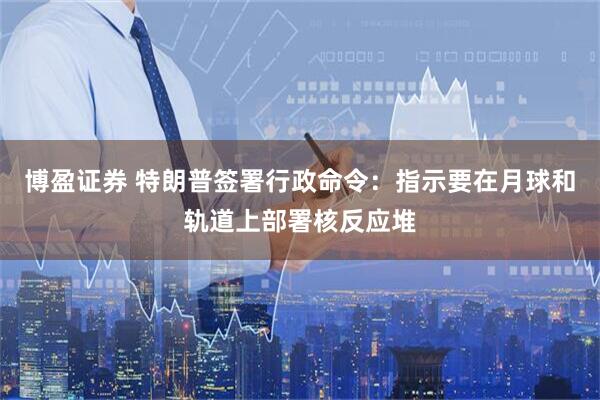 博盈证券 特朗普签署行政命令：指示要在月球和轨道上部署核反应堆