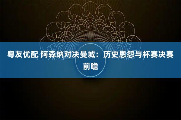 粤友优配 阿森纳对决曼城：历史恩怨与杯赛决赛前瞻