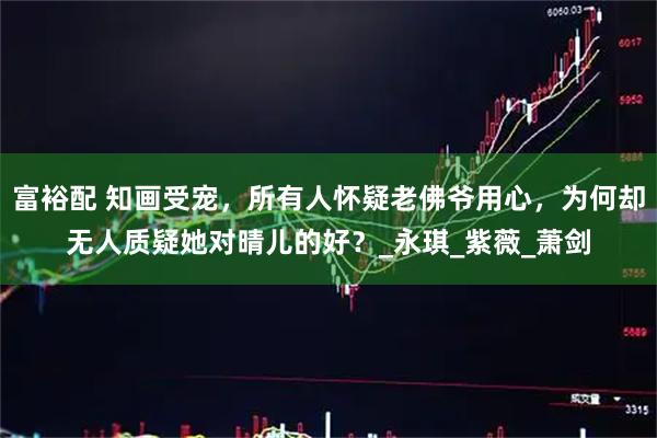 富裕配 知画受宠，所有人怀疑老佛爷用心，为何却无人质疑她对晴儿的好？_永琪_紫薇_萧剑