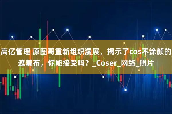高亿管理 原图哥重新组织漫展，揭示了cos不涂颜的遮羞布，你能接受吗？_Coser_网络_照片
