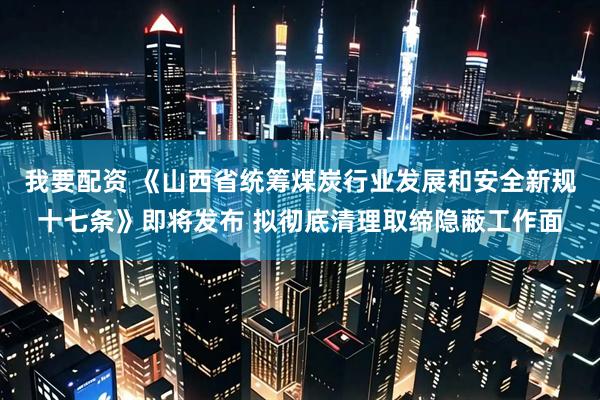 我要配资 《山西省统筹煤炭行业发展和安全新规十七条》即将发布 拟彻底清理取缔隐蔽工作面