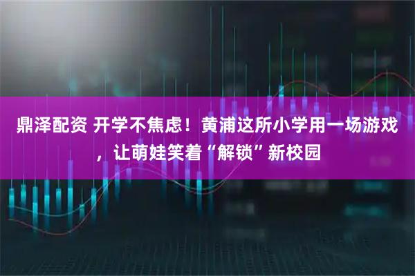 鼎泽配资 开学不焦虑！黄浦这所小学用一场游戏，让萌娃笑着“解锁”新校园
